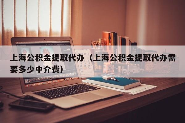 上海公积金提取代办（上海公积金提取代办需要多少中介费）