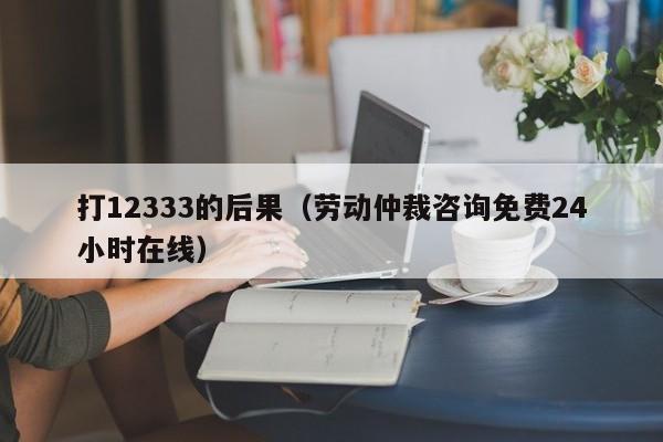 打12333的后果（劳动仲裁咨询免费24小时在线）