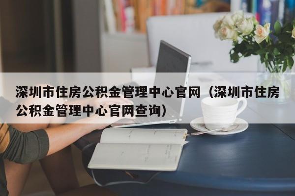 深圳市住房公积金管理中心官网（深圳市住房公积金管理中心官网查询）