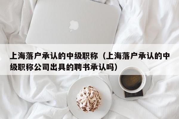 上海落户承认的中级职称（上海落户承认的中级职称公司出具的聘书承认吗）