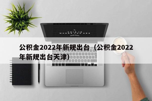 公积金2022年新规出台（公积金2022年新规出台天津）