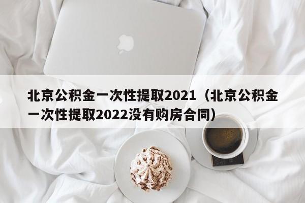 北京公积金一次性提取2021（北京公积金一次性提取2022没有购房合同）