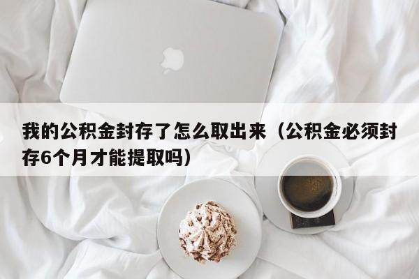 我的公积金封存了怎么取出来（公积金必须封存6个月才能提取吗）