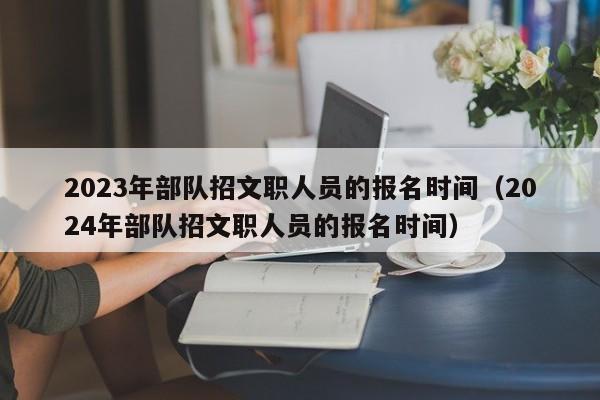 2023年部队招文职人员的报名时间（2024年部队招文职人员的报名时间）