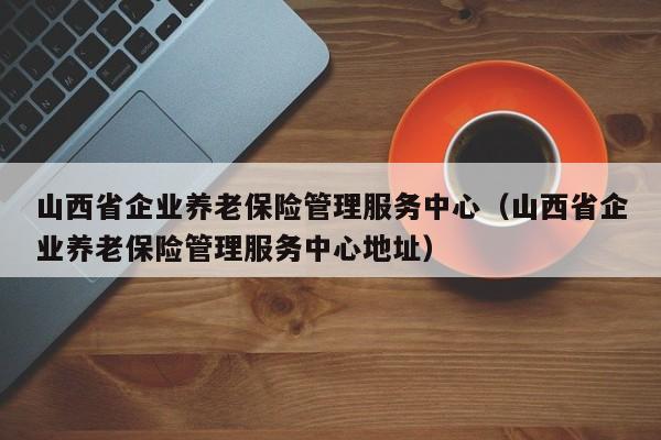 山西省企业养老保险管理服务中心（山西省企业养老保险管理服务中心地址）