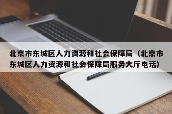 北京市东城区人力资源和社会保障局（北京市东城区人力资源和社会保障局服务大厅电话）