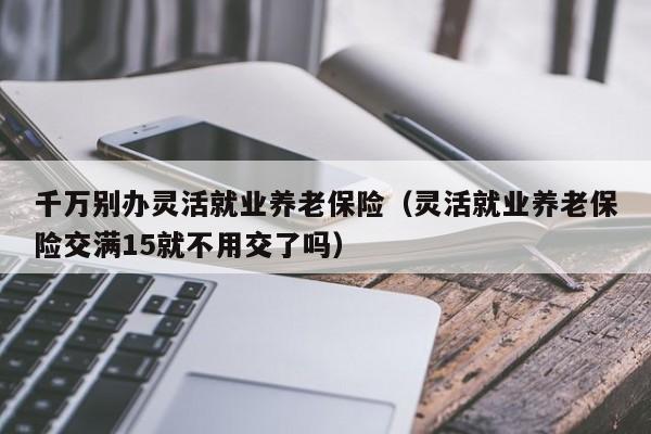 千万别办灵活就业养老保险（灵活就业养老保险交满15就不用交了吗）