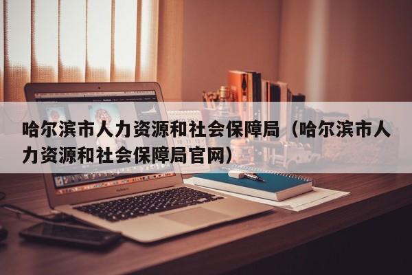 哈尔滨市人力资源和社会保障局（哈尔滨市人力资源和社会保障局官网）