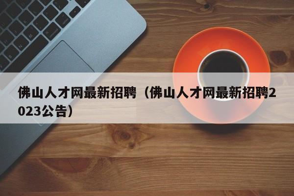 佛山人才网最新招聘（佛山人才网最新招聘2023公告）