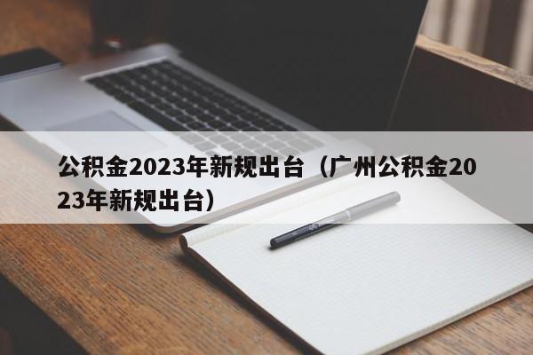 公积金2023年新规出台（广州公积金2023年新规出台）