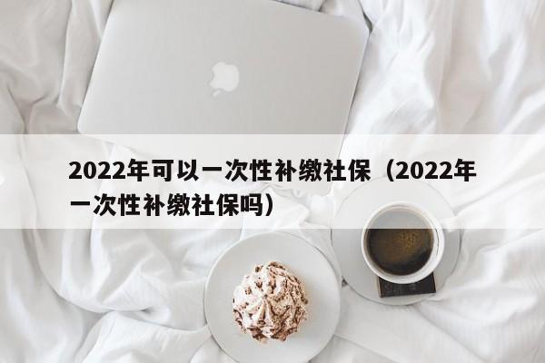 2022年可以一次性补缴社保（2022年一次性补缴社保吗）