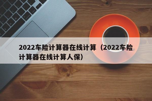 2022车险计算器在线计算（2022车险计算器在线计算人保）