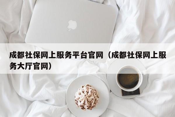 成都社保网上服务平台官网（成都社保网上服务大厅官网）