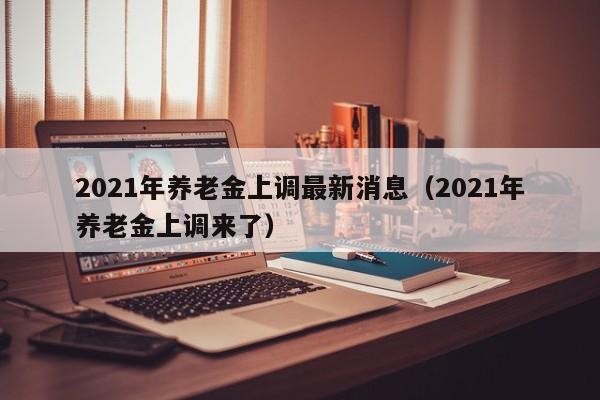 2021年养老金上调最新消息（2021年养老金上调来了）