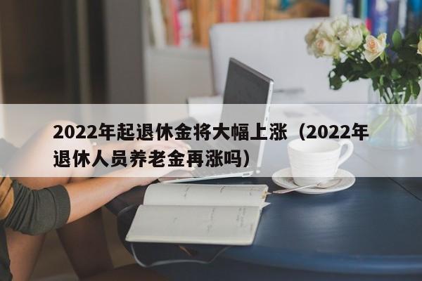 2022年起退休金将大幅上涨（2022年退休人员养老金再涨吗）