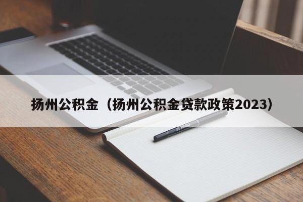 扬州公积金（扬州公积金贷款政策2023）