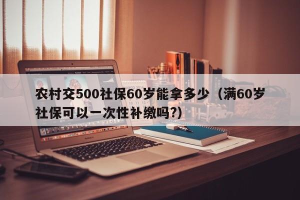 农村交500社保60岁能拿多少（满60岁社保可以一次性补缴吗?）