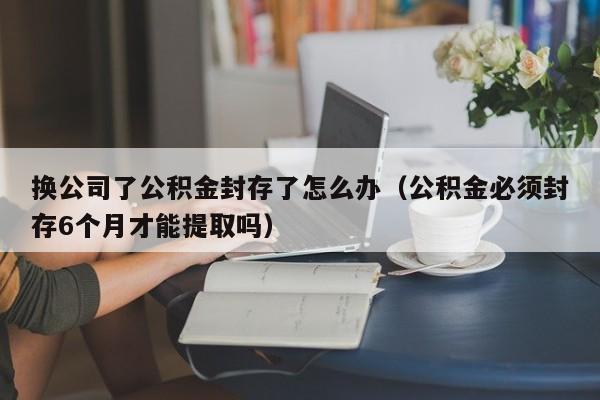 换公司了公积金封存了怎么办（公积金必须封存6个月才能提取吗）