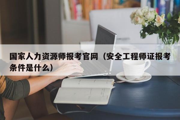 国家人力资源师报考官网（安全工程师证报考条件是什么）