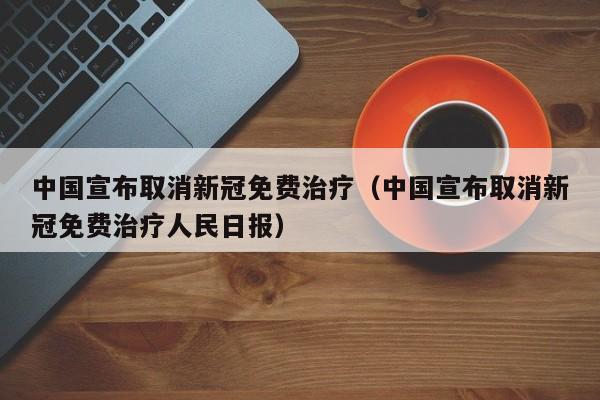 中国宣布取消新冠免费治疗（中国宣布取消新冠免费治疗人民日报）