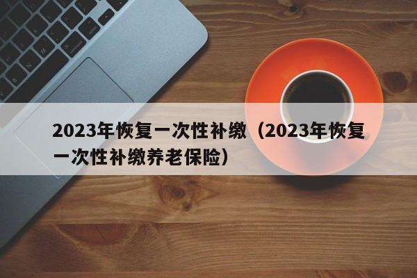 2023年恢复一次性补缴（2023年恢复一次性补缴养老保险）