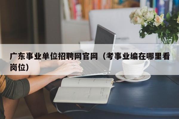 广东事业单位招聘网官网（考事业编在哪里看岗位）