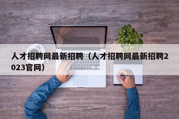 人才招聘网最新招聘（人才招聘网最新招聘2023官网）