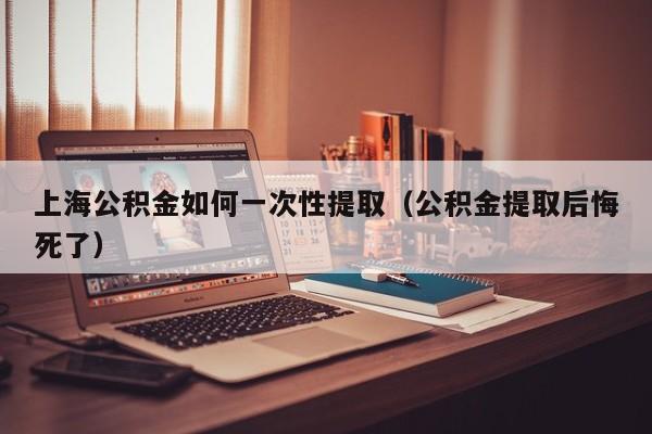 上海公积金如何一次性提取（公积金提取后悔死了）