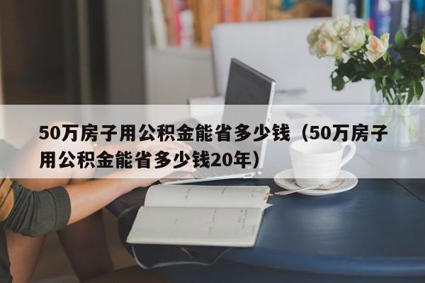 50万房子用公积金能省多少钱（50万房子用公积金能省多少钱20年）