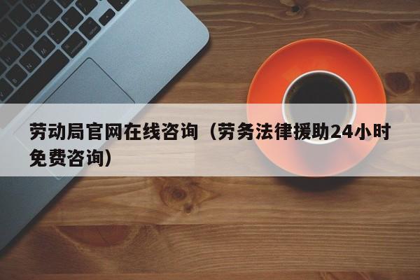 劳动局官网在线咨询（劳务法律援助24小时免费咨询）