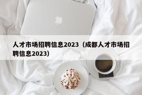 人才市场招聘信息2023（成都人才市场招聘信息2023）