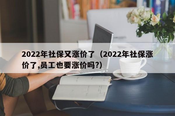 2022年社保又涨价了（2022年社保涨价了,员工也要涨价吗?）