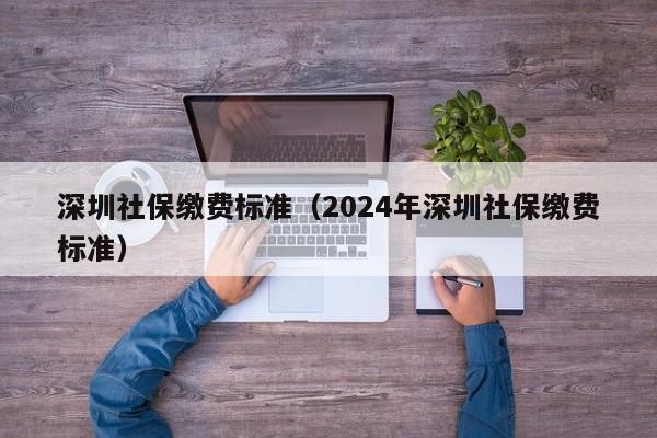 深圳社保缴费标准（2024年深圳社保缴费标准）