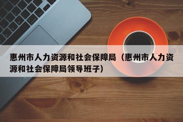 惠州市人力资源和社会保障局（惠州市人力资源和社会保障局领导班子）