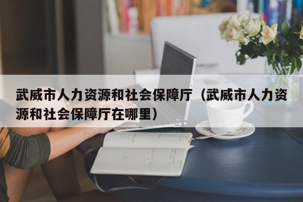 武威市人力资源和社会保障厅（武威市人力资源和社会保障厅在哪里）