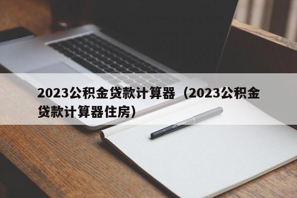 2023公积金贷款计算器（2023公积金贷款计算器住房）