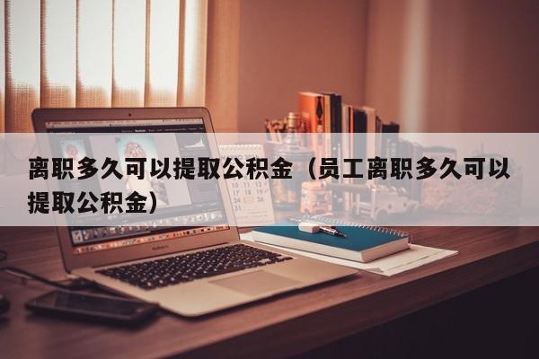 离职多久可以提取公积金（员工离职多久可以提取公积金）