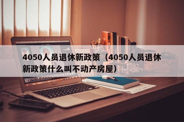 4050人员退休新政策（4050人员退休新政策什么叫不动产房屋）