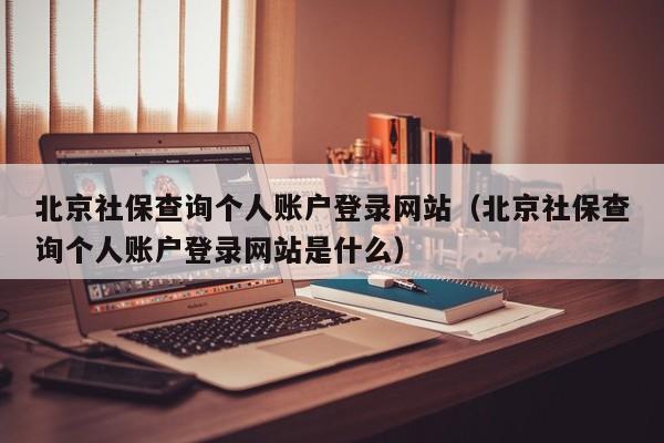 北京社保查询个人账户登录网站（北京社保查询个人账户登录网站是什么）