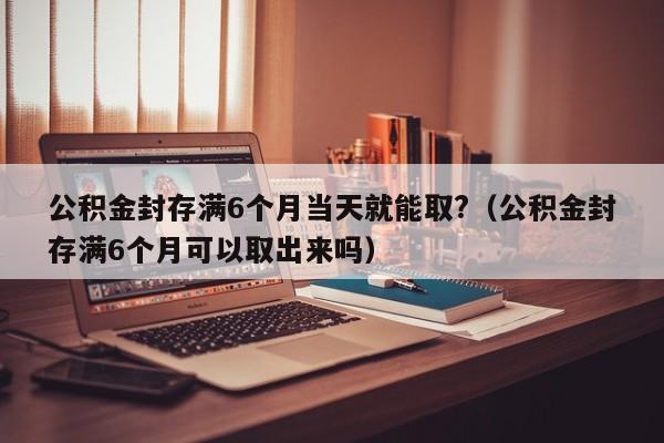 公积金封存满6个月当天就能取?（公积金封存满6个月可以取出来吗）