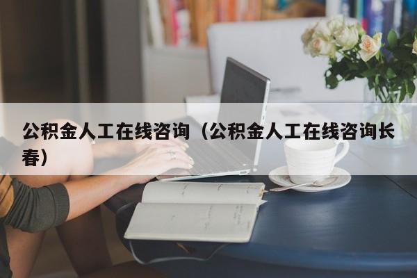 公积金人工在线咨询（公积金人工在线咨询长春）