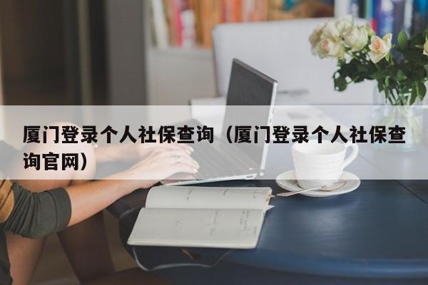 厦门登录个人社保查询（厦门登录个人社保查询官网）