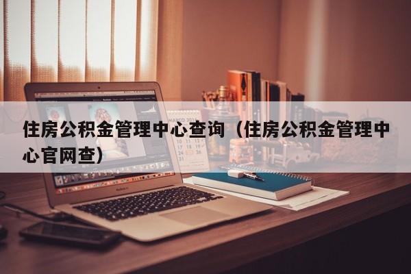 住房公积金管理中心查询（住房公积金管理中心官网查）