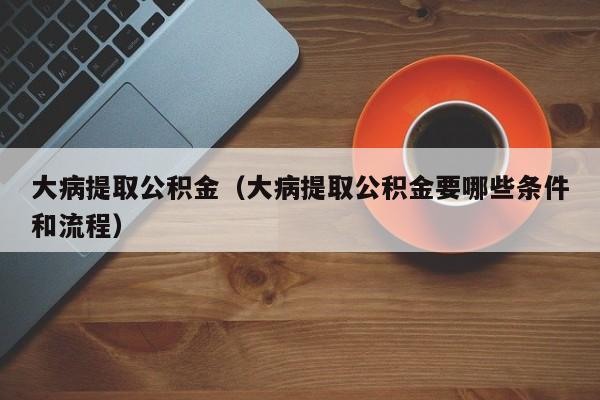 大病提取公积金（大病提取公积金要哪些条件和流程）