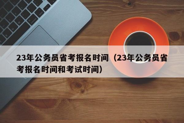 23年公务员省考报名时间（23年公务员省考报名时间和考试时间）