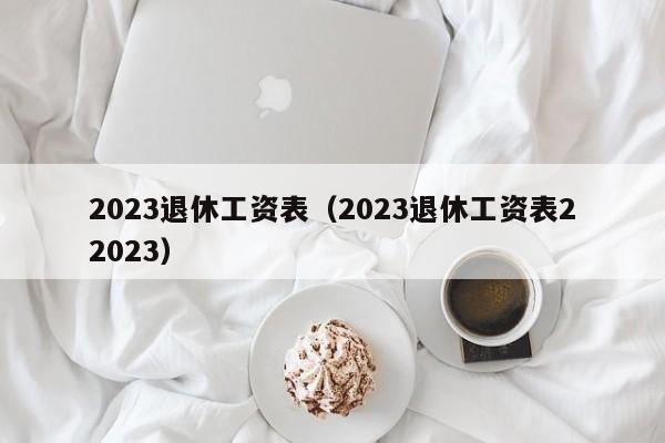 2023退休工资表（2023退休工资表22023）