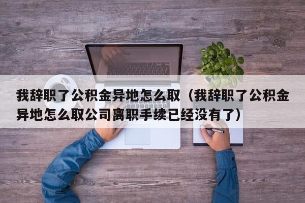 我辞职了公积金异地怎么取（我辞职了公积金异地怎么取公司离职手续已经没有了）