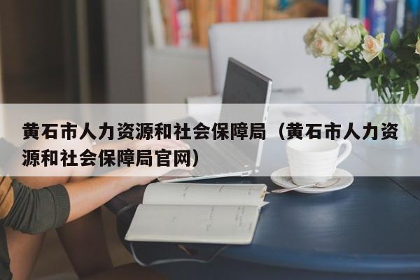 黄石市人力资源和社会保障局（黄石市人力资源和社会保障局官网）