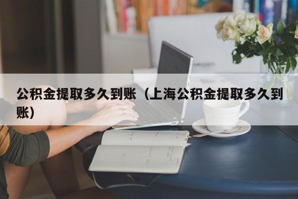 公积金提取多久到账（上海公积金提取多久到账）