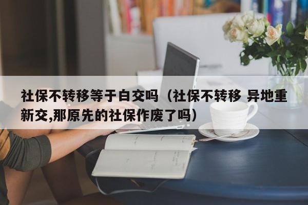 社保不转移等于白交吗（社保不转移 异地重新交,那原先的社保作废了吗）